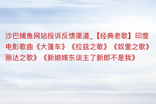 沙巴捕鱼网站投诉反馈渠道_【经典老歌】印度电影歌曲《大篷车》《拉兹之歌》《奴里之歌》《丽达之歌》《新娘嫁东谈主了新郎不是我》