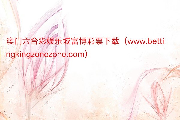 澳门六合彩娱乐城富博彩票下载（www.bettingkingzonezone.com）