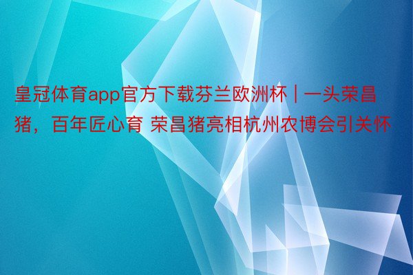 皇冠体育app官方下载芬兰欧洲杯 | 一头荣昌猪，百年匠心育 荣昌猪亮相杭州农博会引关怀