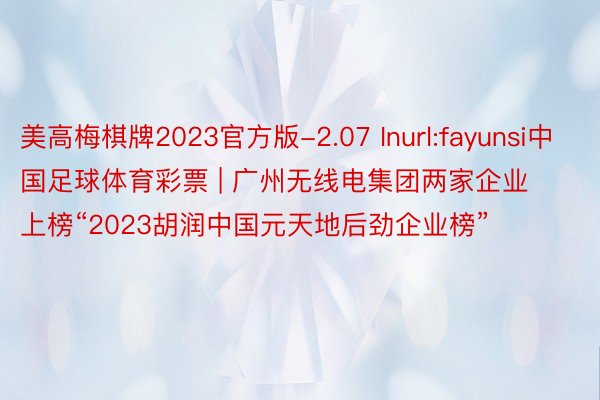 美高梅棋牌2023官方版-2.07 Inurl:fayunsi中国足球体育彩票 | 广州无线电集团两家企业上榜“2023胡润中国元天地后劲企业榜”