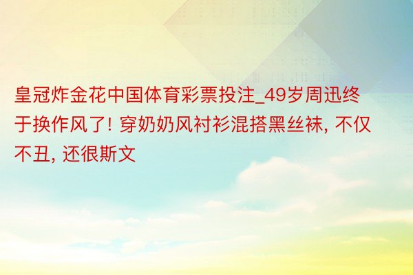 皇冠炸金花中国体育彩票投注_49岁周迅终于换作风了! 穿奶奶风衬衫混搭黑丝袜, 不仅不丑, 还很斯文