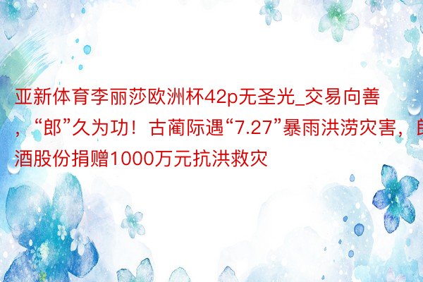 亚新体育李丽莎欧洲杯42p无圣光_交易向善，“郎”久为功！古蔺际遇“7.27”暴雨洪涝灾害，郎酒股份捐赠1000万元抗洪救灾