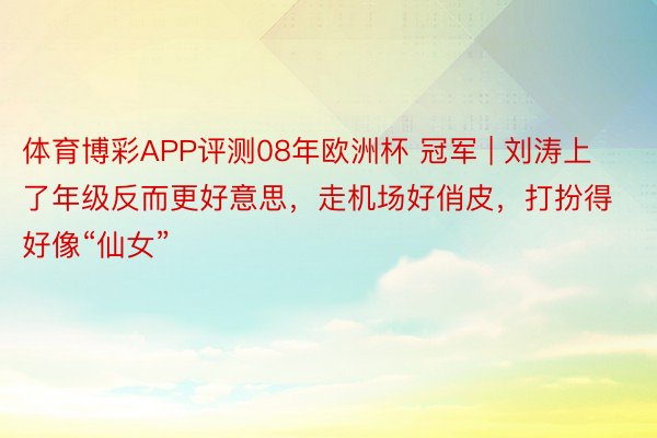 体育博彩APP评测08年欧洲杯 冠军 | 刘涛上了年级反而更好意思，走机场好俏皮，打扮得好像“仙女”