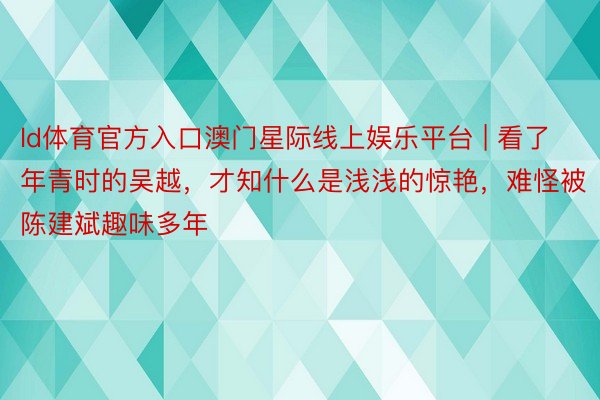 ld体育官方入口澳门星际线上娱乐平台 | 看了年青时的吴越，才知什么是浅浅的惊艳，难怪被陈建斌趣味多年