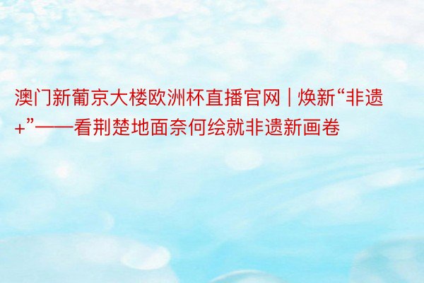 澳门新葡京大楼欧洲杯直播官网 | 焕新“非遗+”——看荆楚地面奈何绘就非遗新画卷