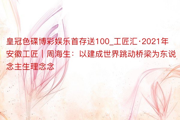 皇冠色碟博彩娱乐首存送100_工匠汇·2021年安徽工匠｜周海生：以建成世界跳动桥梁为东说念主生理念念