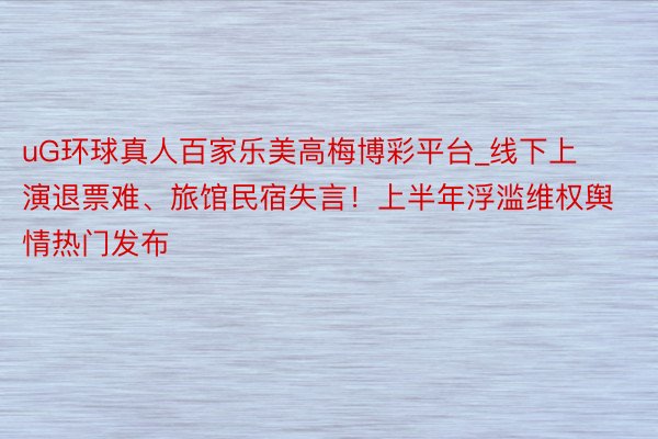 uG环球真人百家乐美高梅博彩平台_线下上演退票难、旅馆民宿失言！上半年浮滥维权舆情热门发布