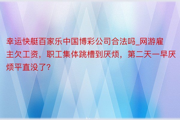 幸运快艇百家乐中国博彩公司合法吗_网游雇主欠工资，职工集体跳槽到厌烦，第二天一早厌烦平直没了？