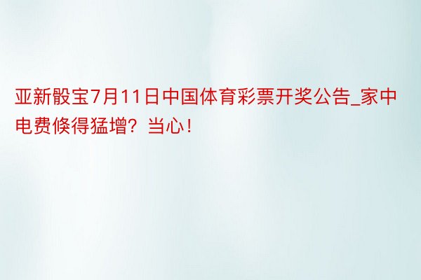 亚新骰宝7月11日中国体育彩票开奖公告_家中电费倏得猛增？当心！