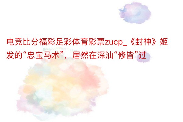 电竞比分福彩足彩体育彩票zucp_《封神》姬发的“忠宝马术”，居然在深汕“修皆”过