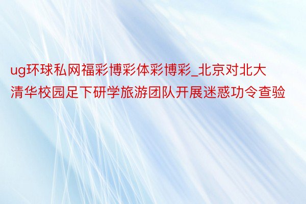 ug环球私网福彩博彩体彩博彩_北京对北大清华校园足下研学旅游团队开展迷惑功令查验