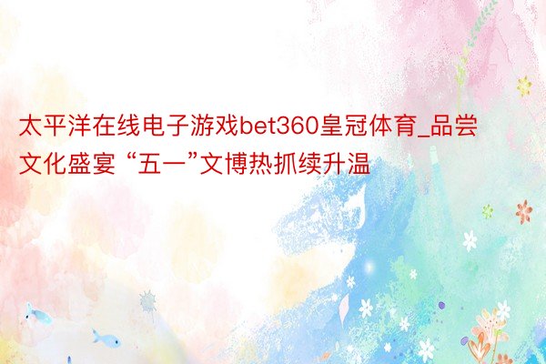 太平洋在线电子游戏bet360皇冠体育_品尝文化盛宴 “五一”文博热抓续升温