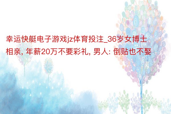 幸运快艇电子游戏jz体育投注_36岁女博士相亲, 年薪20万不要彩礼, 男人: 倒贴也不娶