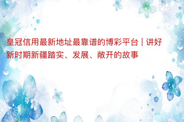 皇冠信用最新地址最靠谱的博彩平台 | 讲好新时期新疆踏实、发展、敞开的故事