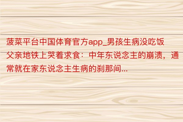 菠菜平台中国体育官方app_男孩生病没吃饭父亲地铁上哭着求食：中年东说念主的崩溃，通常就在家东说念主生病的刹那间...