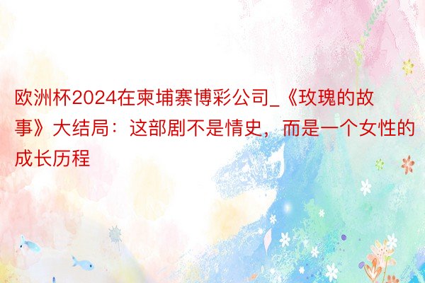 欧洲杯2024在柬埔寨博彩公司_《玫瑰的故事》大结局：这部剧不是情史，而是一个女性的成长历程