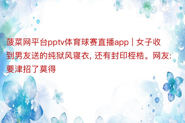 菠菜网平台pptv体育球赛直播app | 女子收到男友送的纯狱风寝衣, 还有封印桎梏。网友: 要津招了莫得